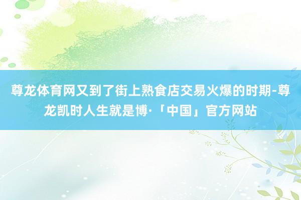 尊龙体育网又到了街上熟食店交易火爆的时期-尊龙凯时人生就是博·「中国」官方网站