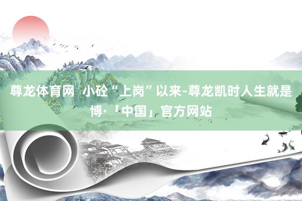 尊龙体育网  小砼“上岗”以来-尊龙凯时人生就是博·「中国」官方网站