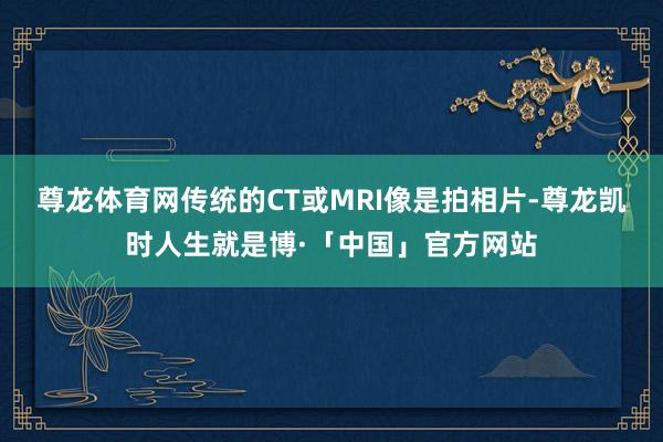尊龙体育网传统的CT或MRI像是拍相片-尊龙凯时人生就是博·「中国」官方网站