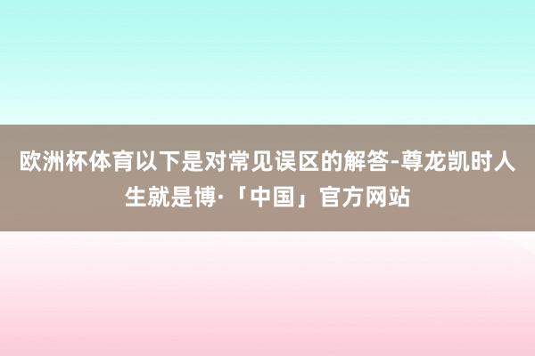 欧洲杯体育以下是对常见误区的解答-尊龙凯时人生就是博·「中国」官方网站