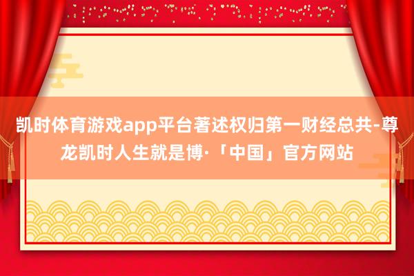 凯时体育游戏app平台著述权归第一财经总共-尊龙凯时人生就是博·「中国」官方网站