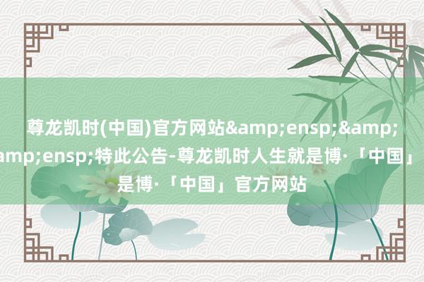 尊龙凯时(中国)官方网站&ensp;&ensp;&ensp;特此公告-尊龙凯时人生就是博·「中国」官方网站