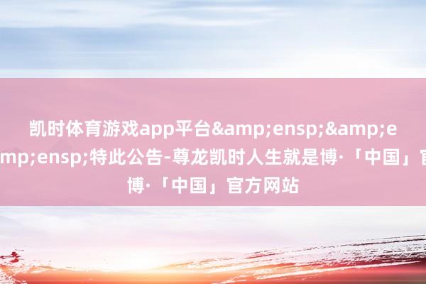凯时体育游戏app平台&ensp;&ensp;&ensp;特此公告-尊龙凯时人生就是博·「中国」官方网站