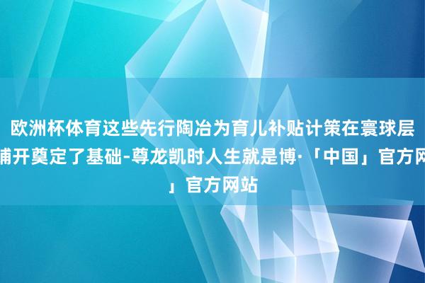 欧洲杯体育这些先行陶冶为育儿补贴计策在寰球层面铺开奠定了基础-尊龙凯时人生就是博·「中国」官方网站