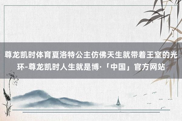 尊龙凯时体育夏洛特公主仿佛天生就带着王室的光环-尊龙凯时人生就是博·「中国」官方网站