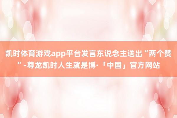 凯时体育游戏app平台发言东说念主送出“两个赞”-尊龙凯时人生就是博·「中国」官方网站