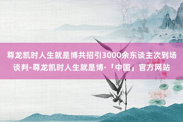 尊龙凯时人生就是博共招引3000余东谈主次到场谈判-尊龙凯时人生就是博·「中国」官方网站