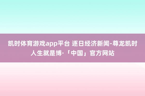 凯时体育游戏app平台 逐日经济新闻-尊龙凯时人生就是博·「中国」官方网站