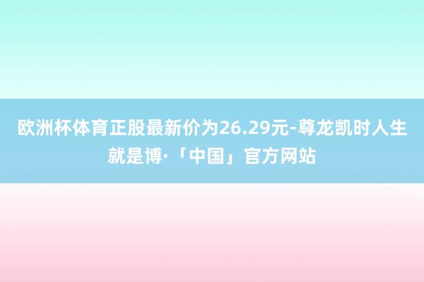 欧洲杯体育正股最新价为26.29元-尊龙凯时人生就是博·「中国」官方网站