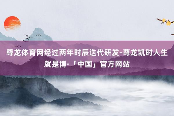 尊龙体育网经过两年时辰迭代研发-尊龙凯时人生就是博·「中国」官方网站