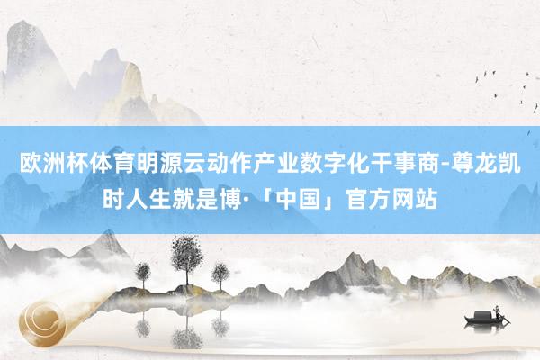 欧洲杯体育明源云动作产业数字化干事商-尊龙凯时人生就是博·「中国」官方网站
