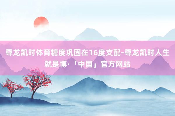 尊龙凯时体育糖度巩固在16度支配-尊龙凯时人生就是博·「中国」官方网站