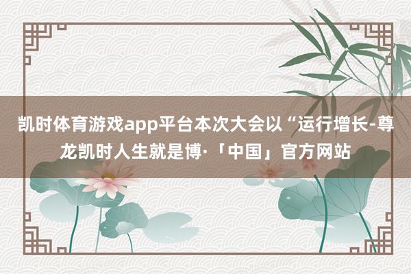凯时体育游戏app平台本次大会以“运行增长-尊龙凯时人生就是博·「中国」官方网站