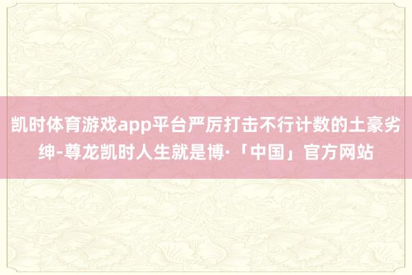 凯时体育游戏app平台严厉打击不行计数的土豪劣绅-尊龙凯时人生就是博·「中国」官方网站