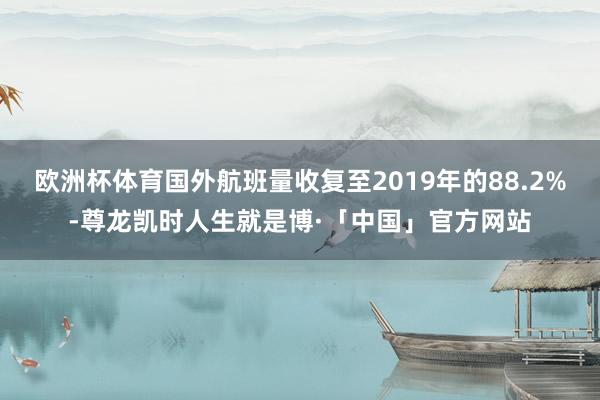 欧洲杯体育国外航班量收复至2019年的88.2%-尊龙凯时人生就是博·「中国」官方网站