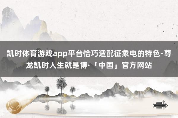 凯时体育游戏app平台恰巧适配征象电的特色-尊龙凯时人生就是博·「中国」官方网站