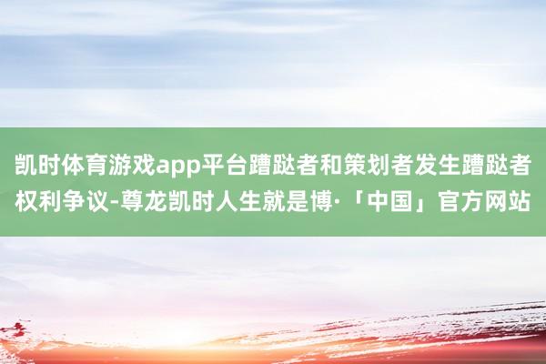 凯时体育游戏app平台蹧跶者和策划者发生蹧跶者权利争议-尊龙凯时人生就是博·「中国」官方网站