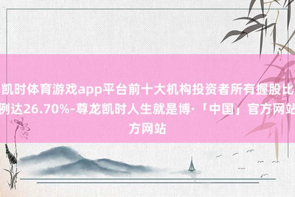 凯时体育游戏app平台前十大机构投资者所有握股比例达26.70%-尊龙凯时人生就是博·「中国」官方网站