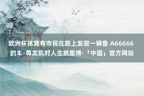 欧洲杯体育有市民在路上发现一辆鲁 A66666 的车-尊龙凯时人生就是博·「中国」官方网站