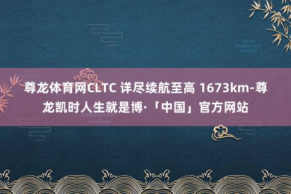 尊龙体育网CLTC 详尽续航至高 1673km-尊龙凯时人生就是博·「中国」官方网站