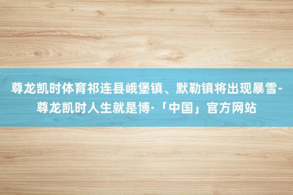 尊龙凯时体育祁连县峨堡镇、默勒镇将出现暴雪-尊龙凯时人生就是博·「中国」官方网站