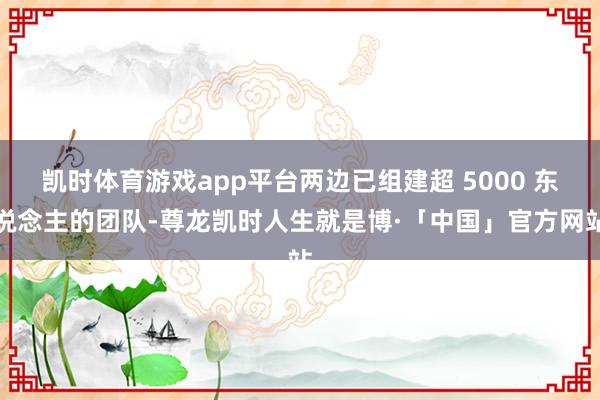 凯时体育游戏app平台两边已组建超 5000 东说念主的团队-尊龙凯时人生就是博·「中国」官方网站