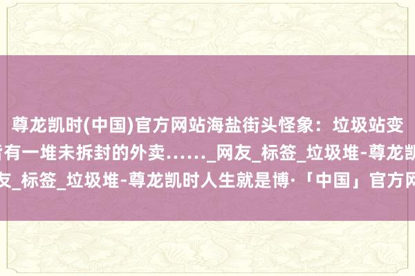尊龙凯时(中国)官方网站海盐街头怪象：垃圾站变 “外卖墓地”，每天皆有一堆未拆封的外卖……_网友_标签_垃圾堆-尊龙凯时人生就是博·「中国」官方网站