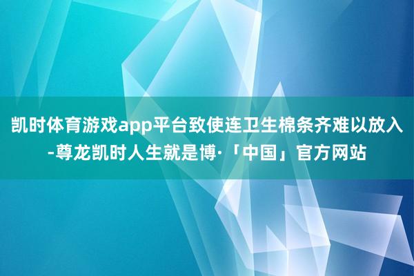 凯时体育游戏app平台致使连卫生棉条齐难以放入-尊龙凯时人生就是博·「中国」官方网站
