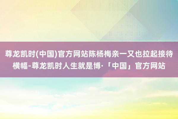 尊龙凯时(中国)官方网站陈杨梅亲一又也拉起接待横幅-尊龙凯时人生就是博·「中国」官方网站