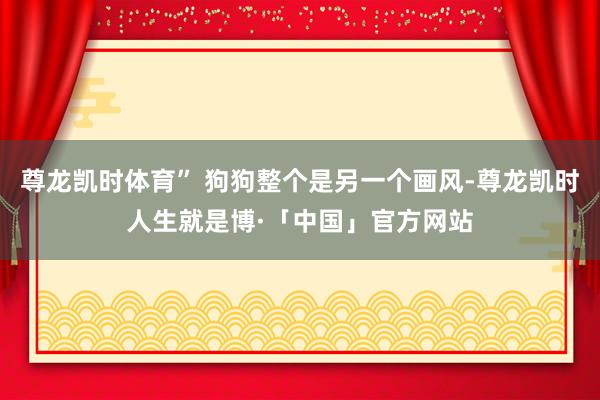 尊龙凯时体育” 狗狗整个是另一个画风-尊龙凯时人生就是博·「中国」官方网站