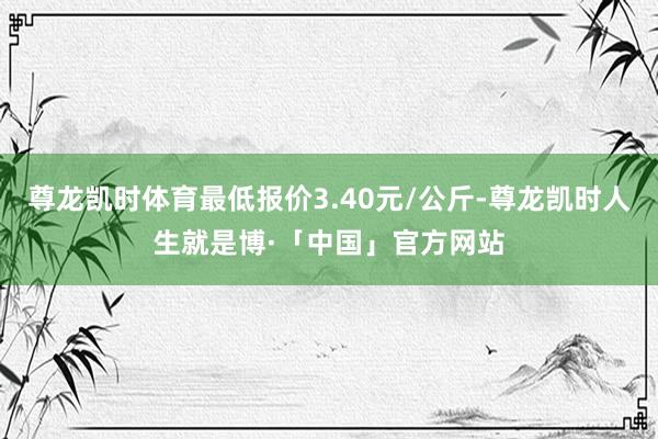 尊龙凯时体育最低报价3.40元/公斤-尊龙凯时人生就是博·「中国」官方网站