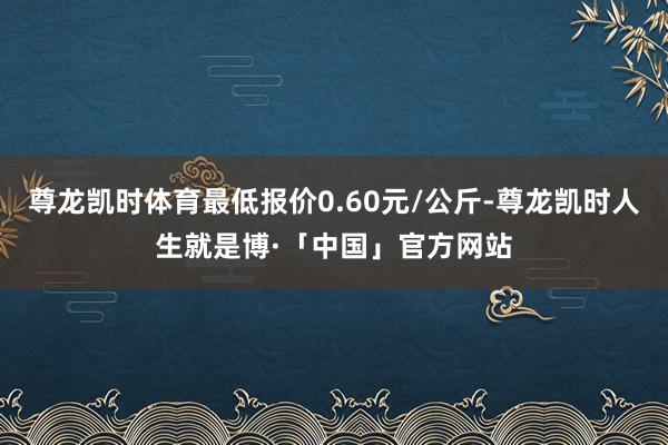 尊龙凯时体育最低报价0.60元/公斤-尊龙凯时人生就是博·「中国」官方网站