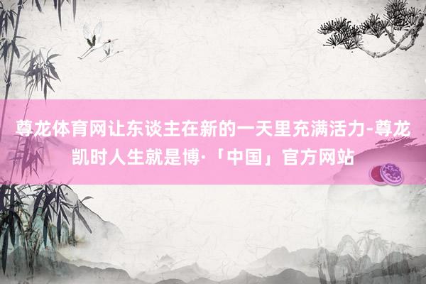 尊龙体育网让东谈主在新的一天里充满活力-尊龙凯时人生就是博·「中国」官方网站