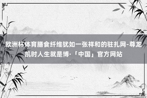 欧洲杯体育膳食纤维犹如一张祥和的驻扎网-尊龙凯时人生就是博·「中国」官方网站