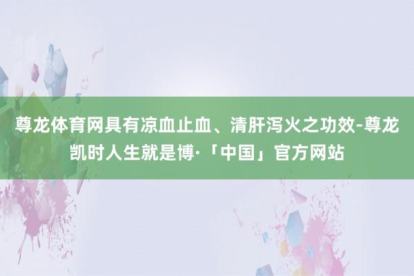 尊龙体育网具有凉血止血、清肝泻火之功效-尊龙凯时人生就是博·「中国」官方网站