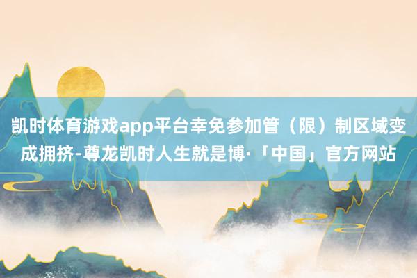 凯时体育游戏app平台幸免参加管（限）制区域变成拥挤-尊龙凯时人生就是博·「中国」官方网站