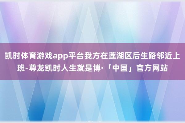 凯时体育游戏app平台我方在莲湖区后生路邻近上班-尊龙凯时人生就是博·「中国」官方网站