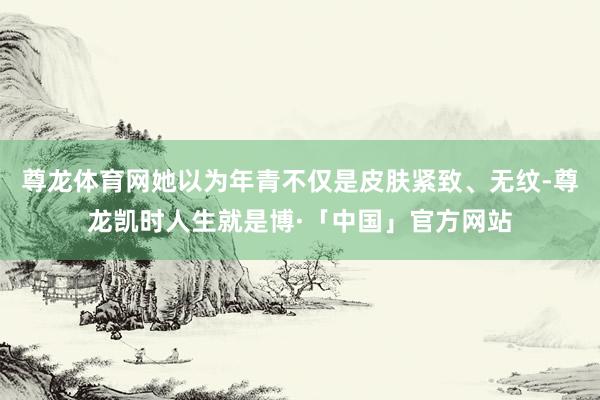 尊龙体育网她以为年青不仅是皮肤紧致、无纹-尊龙凯时人生就是博·「中国」官方网站