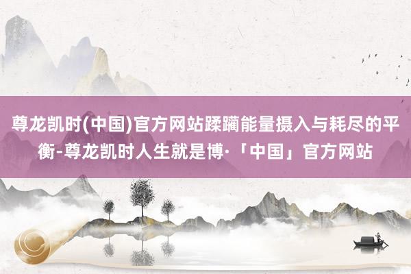 尊龙凯时(中国)官方网站蹂躏能量摄入与耗尽的平衡-尊龙凯时人生就是博·「中国」官方网站