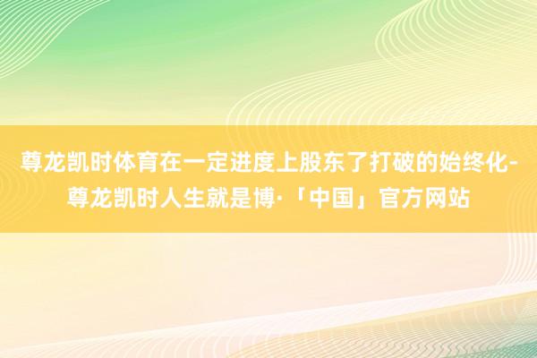 尊龙凯时体育在一定进度上股东了打破的始终化-尊龙凯时人生就是博·「中国」官方网站