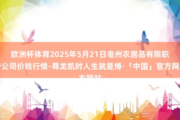 欧洲杯体育2025年5月21日亳州农居品有限职守公司价钱行情-尊龙凯时人生就是博·「中国」官方网站