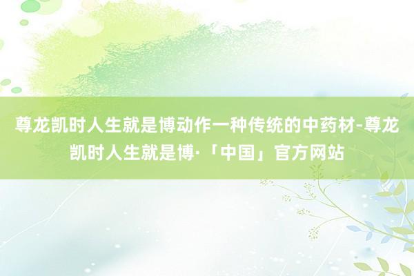 尊龙凯时人生就是博动作一种传统的中药材-尊龙凯时人生就是博·「中国」官方网站