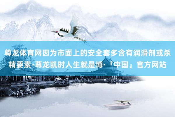 尊龙体育网因为市面上的安全套多含有润滑剂或杀精要素-尊龙凯时人生就是博·「中国」官方网站