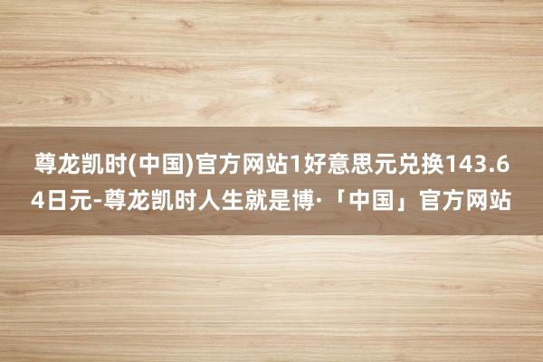 尊龙凯时(中国)官方网站1好意思元兑换143.64日元-尊龙凯时人生就是博·「中国」官方网站
