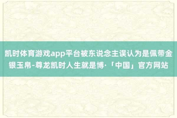 凯时体育游戏app平台被东说念主误认为是佩带金银玉帛-尊龙凯时人生就是博·「中国」官方网站