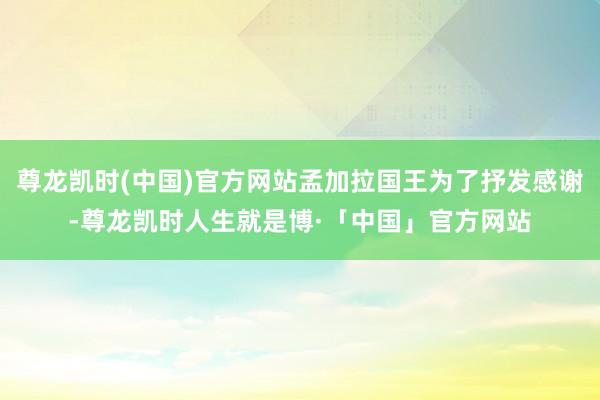 尊龙凯时(中国)官方网站孟加拉国王为了抒发感谢-尊龙凯时人生就是博·「中国」官方网站