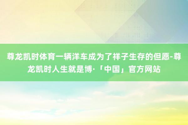 尊龙凯时体育一辆洋车成为了祥子生存的但愿-尊龙凯时人生就是博·「中国」官方网站