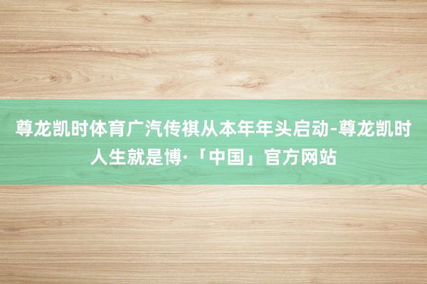 尊龙凯时体育广汽传祺从本年年头启动-尊龙凯时人生就是博·「中国」官方网站