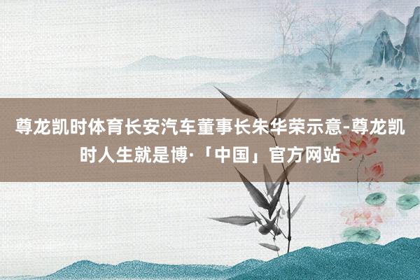 尊龙凯时体育长安汽车董事长朱华荣示意-尊龙凯时人生就是博·「中国」官方网站
