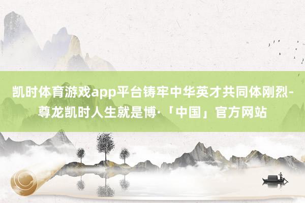 凯时体育游戏app平台铸牢中华英才共同体刚烈-尊龙凯时人生就是博·「中国」官方网站